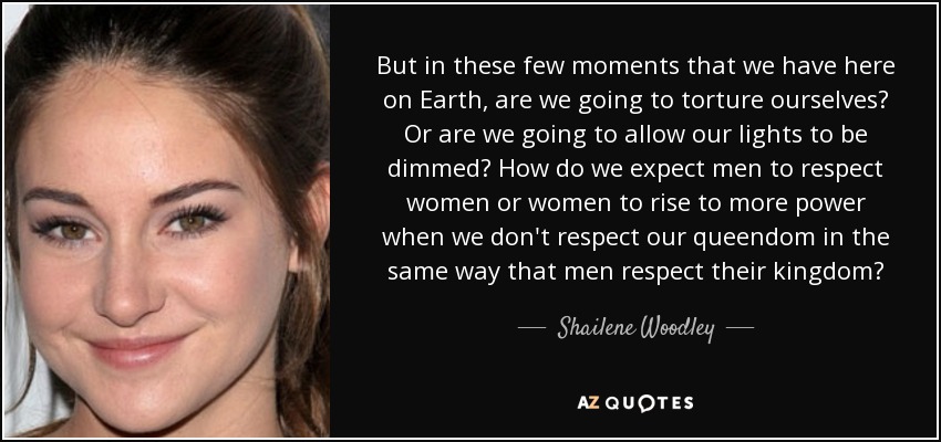 But in these few moments that we have here on Earth, are we going to torture ourselves? Or are we going to allow our lights to be dimmed? How do we expect men to respect women or women to rise to more power when we don't respect our queendom in the same way that men respect their kingdom? - Shailene Woodley