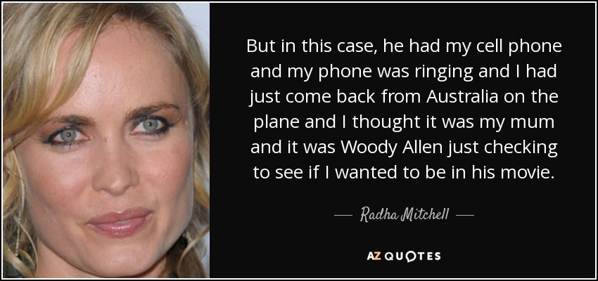 But in this case, he had my cell phone and my phone was ringing and I had just come back from Australia on the plane and I thought it was my mum and it was Woody Allen just checking to see if I wanted to be in his movie. - Radha Mitchell