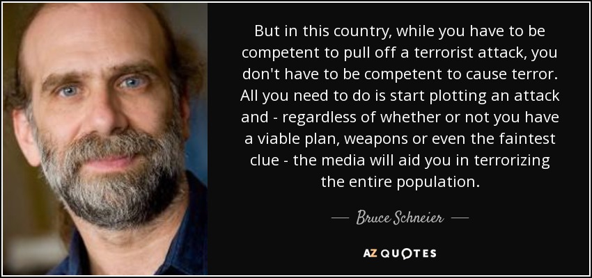 But in this country, while you have to be competent to pull off a terrorist attack, you don't have to be competent to cause terror. All you need to do is start plotting an attack and - regardless of whether or not you have a viable plan, weapons or even the faintest clue - the media will aid you in terrorizing the entire population. - Bruce Schneier