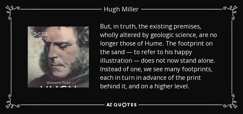 But, in truth, the existing premises, wholly altered by geologic science, are no longer those of Hume. The footprint on the sand — to refer to his happy illustration — does not now stand alone. Instead of one, we see many footprints, each in turn in advance of the print behind it, and on a higher level. - Hugh Miller