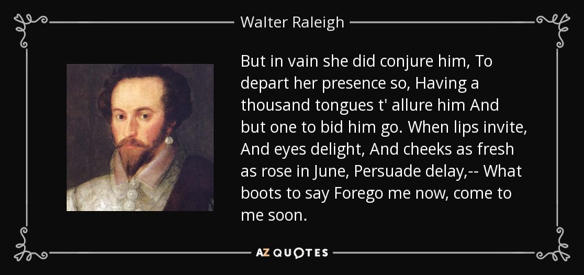 But in vain she did conjure him, To depart her presence so, Having a thousand tongues t' allure him And but one to bid him go. When lips invite, And eyes delight, And cheeks as fresh as rose in June, Persuade delay,-- What boots to say Forego me now, come to me soon. - Walter Raleigh