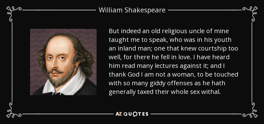 But indeed an old religious uncle of mine taught me to speak, who was in his youth an inland man; one that knew courtship too well, for there he fell in love. I have heard him read many lectures against it; and I thank God I am not a woman, to be touched with so many giddy offenses as he hath generally taxed their whole sex withal. - William Shakespeare