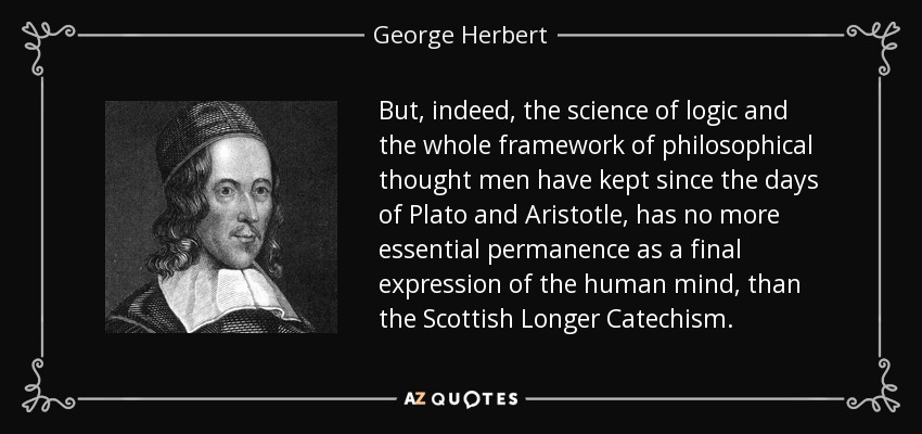 But, indeed, the science of logic and the whole framework of philosophical thought men have kept since the days of Plato and Aristotle, has no more essential permanence as a final expression of the human mind, than the Scottish Longer Catechism. - George Herbert