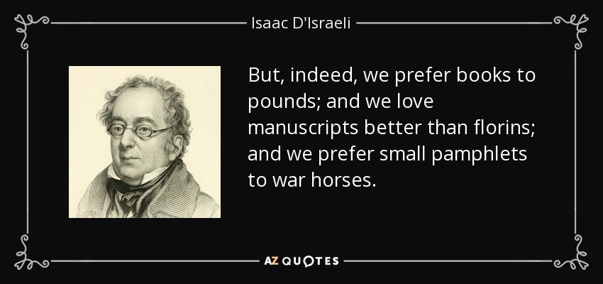 But, indeed, we prefer books to pounds; and we love manuscripts better than florins; and we prefer small pamphlets to war horses. - Isaac D'Israeli