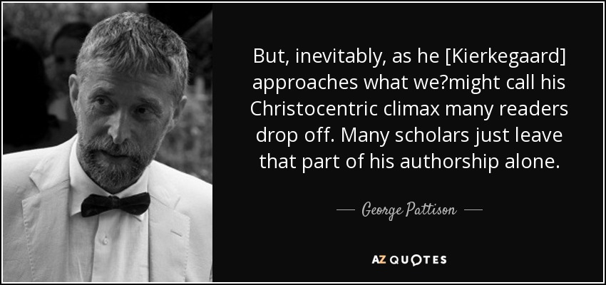 But, inevitably, as he [Kierkegaard] approaches what we	might call his Christocentric climax many readers drop off. Many scholars just leave that part of his authorship alone. - George Pattison