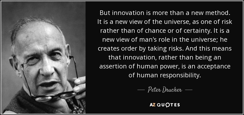 But innovation is more than a new method. It is a new view of the universe, as one of risk rather than of chance or of certainty. It is a new view of man's role in the universe; he creates order by taking risks. And this means that innovation, rather than being an assertion of human power, is an acceptance of human responsibility. - Peter Drucker