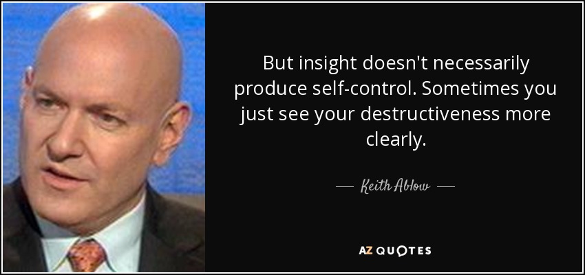 But insight doesn't necessarily produce self-control. Sometimes you just see your destructiveness more clearly. - Keith Ablow