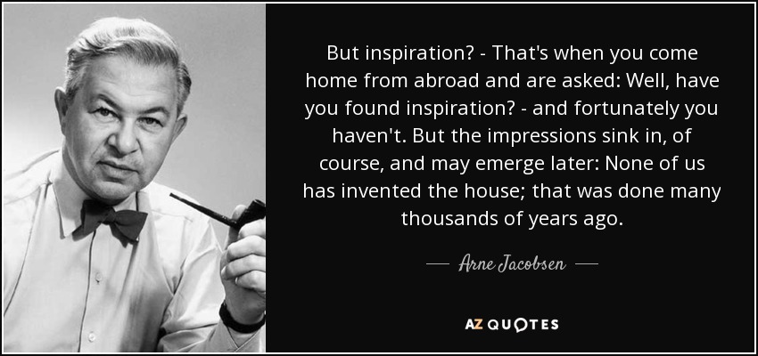 But inspiration? - That's when you come home from abroad and are asked: Well, have you found inspiration? - and fortunately you haven't. But the impressions sink in, of course, and may emerge later: None of us has invented the house; that was done many thousands of years ago. - Arne Jacobsen