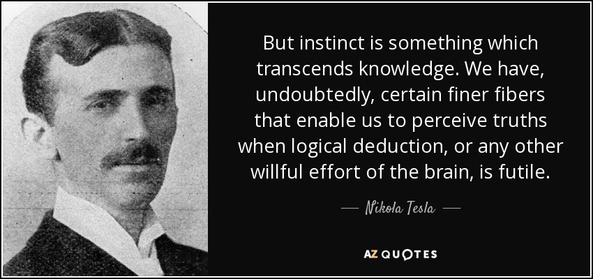 But instinct is something which transcends knowledge. We have, undoubtedly, certain finer fibers that enable us to perceive truths when logical deduction, or any other willful effort of the brain, is futile. - Nikola Tesla