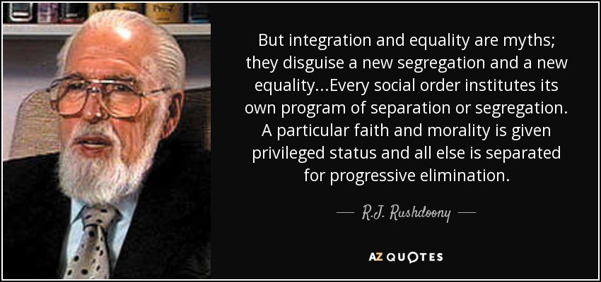 But integration and equality are myths; they disguise a new segregation and a new equality...Every social order institutes its own program of separation or segregation. A particular faith and morality is given privileged status and all else is separated for progressive elimination. - R.J. Rushdoony