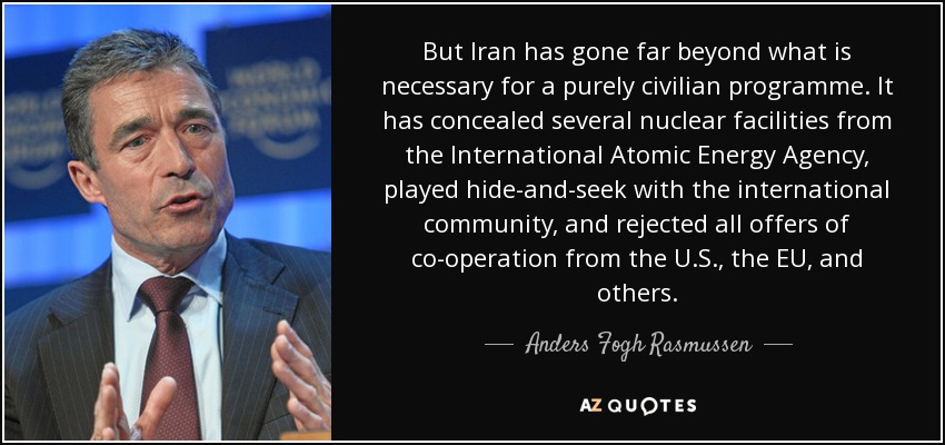 But Iran has gone far beyond what is necessary for a purely civilian programme. It has concealed several nuclear facilities from the International Atomic Energy Agency, played hide-and-seek with the international community, and rejected all offers of co-operation from the U.S., the EU, and others. - Anders Fogh Rasmussen