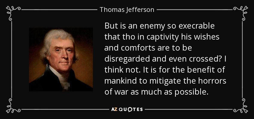 But is an enemy so execrable that tho in captivity his wishes and comforts are to be disregarded and even crossed? I think not. It is for the benefit of mankind to mitigate the horrors of war as much as possible. - Thomas Jefferson