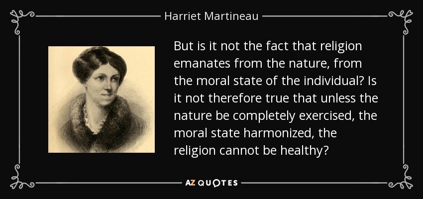 But is it not the fact that religion emanates from the nature, from the moral state of the individual? Is it not therefore true that unless the nature be completely exercised, the moral state harmonized, the religion cannot be healthy? - Harriet Martineau