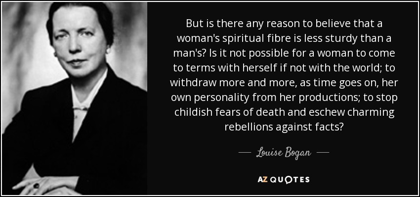 But is there any reason to believe that a woman's spiritual fibre is less sturdy than a man's? Is it not possible for a woman to come to terms with herself if not with the world; to withdraw more and more, as time goes on, her own personality from her productions; to stop childish fears of death and eschew charming rebellions against facts? - Louise Bogan