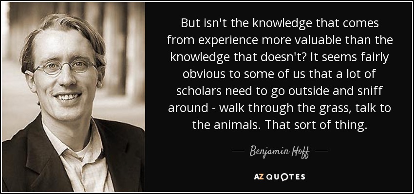 But isn't the knowledge that comes from experience more valuable than the knowledge that doesn't? It seems fairly obvious to some of us that a lot of scholars need to go outside and sniff around - walk through the grass, talk to the animals. That sort of thing. - Benjamin Hoff