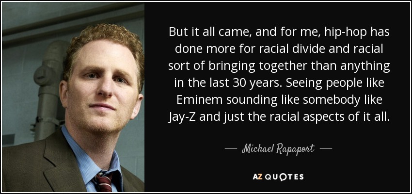 But it all came, and for me, hip-hop has done more for racial divide and racial sort of bringing together than anything in the last 30 years. Seeing people like Eminem sounding like somebody like Jay-Z and just the racial aspects of it all. - Michael Rapaport