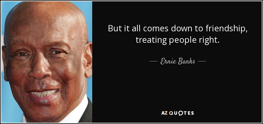 But it all comes down to friendship, treating people right. - Ernie Banks