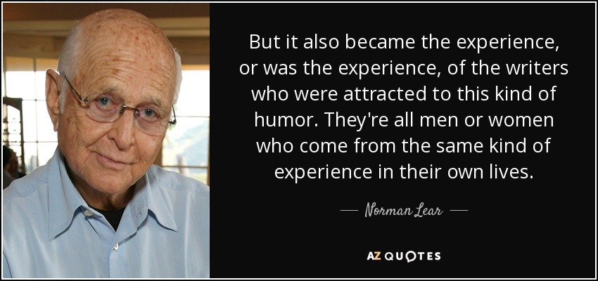 But it also became the experience, or was the experience, of the writers who were attracted to this kind of humor. They're all men or women who come from the same kind of experience in their own lives. - Norman Lear
