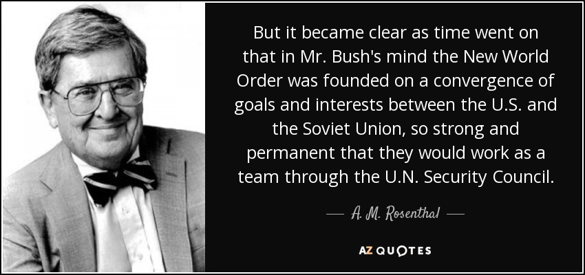 But it became clear as time went on that in Mr. Bush's mind the New World Order was founded on a convergence of goals and interests between the U.S. and the Soviet Union, so strong and permanent that they would work as a team through the U.N. Security Council. - A. M. Rosenthal