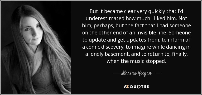 But it became clear very quickly that I'd underestimated how much I liked him. Not him, perhaps, but the fact that I had someone on the other end of an invisible line. Someone to update and get updates from, to inform of a comic discovery, to imagine while dancing in a lonely basement, and to return to, finally, when the music stopped. - Marina Keegan
