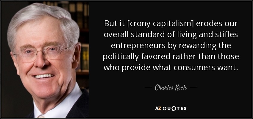 But it [crony capitalism] erodes our overall standard of living and stifles entrepreneurs by rewarding the politically favored rather than those who provide what consumers want. - Charles Koch