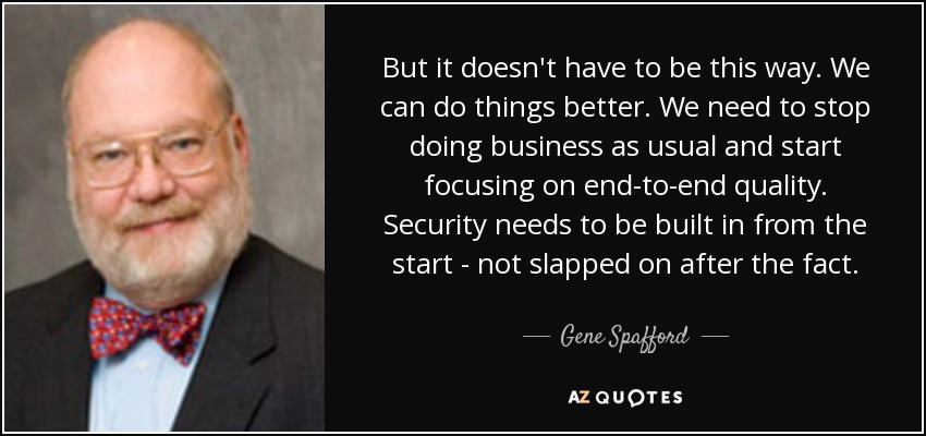But it doesn't have to be this way. We can do things better. We need to stop doing business as usual and start focusing on end-to-end quality. Security needs to be built in from the start - not slapped on after the fact. - Gene Spafford