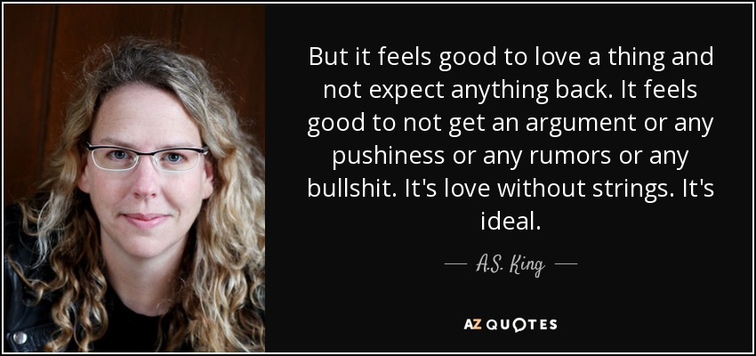 But it feels good to love a thing and not expect anything back. It feels good to not get an argument or any pushiness or any rumors or any bullshit. It's love without strings. It's ideal. - A.S. King