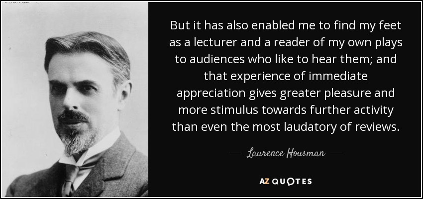 But it has also enabled me to find my feet as a lecturer and a reader of my own plays to audiences who like to hear them; and that experience of immediate appreciation gives greater pleasure and more stimulus towards further activity than even the most laudatory of reviews. - Laurence Housman