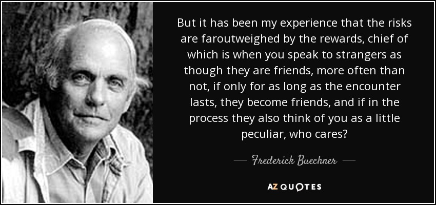 But it has been my experience that the risks are faroutweighed by the rewards, chief of which is when you speak to strangers as though they are friends, more often than not, if only for as long as the encounter lasts, they become friends, and if in the process they also think of you as a little peculiar, who cares? - Frederick Buechner