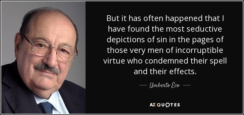 But it has often happened that I have found the most seductive depictions of sin in the pages of those very men of incorruptible virtue who condemned their spell and their effects. - Umberto Eco