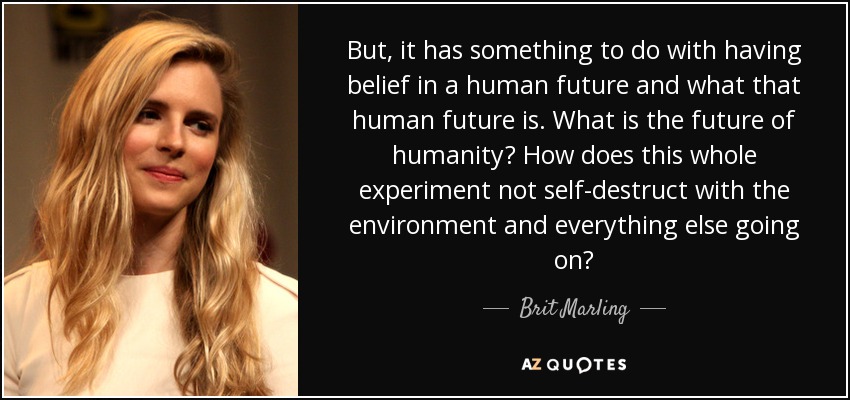 But, it has something to do with having belief in a human future and what that human future is. What is the future of humanity? How does this whole experiment not self-destruct with the environment and everything else going on? - Brit Marling
