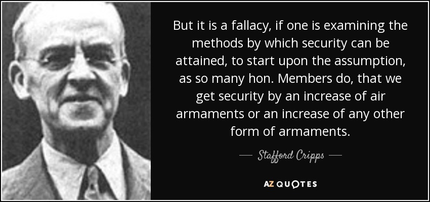 But it is a fallacy, if one is examining the methods by which security can be attained, to start upon the assumption, as so many hon. Members do, that we get security by an increase of air armaments or an increase of any other form of armaments. - Stafford Cripps