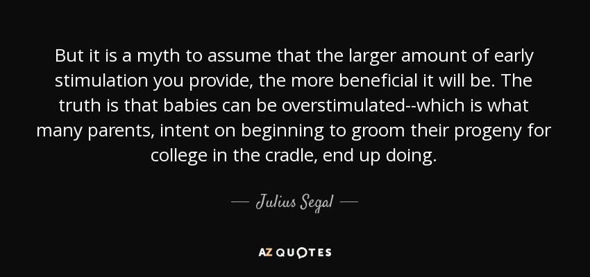 But it is a myth to assume that the larger amount of early stimulation you provide, the more beneficial it will be. The truth is that babies can be overstimulated--which is what many parents, intent on beginning to groom their progeny for college in the cradle, end up doing. - Julius Segal