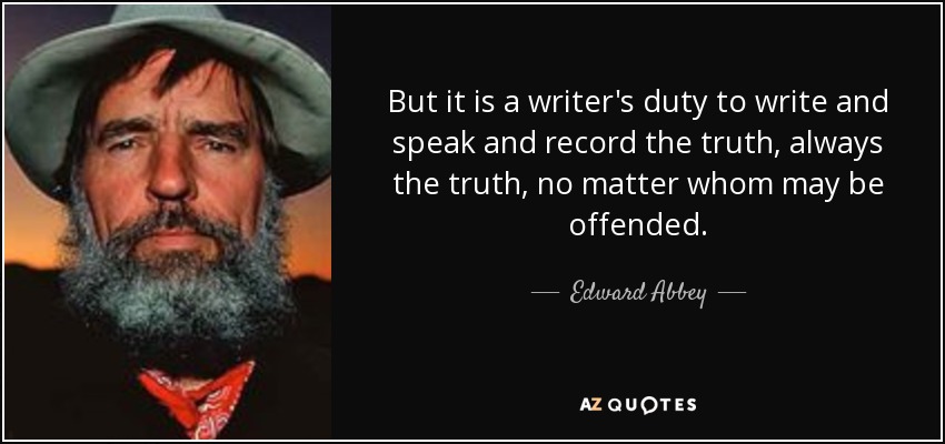 But it is a writer's duty to write and speak and record the truth, always the truth, no matter whom may be offended. - Edward Abbey
