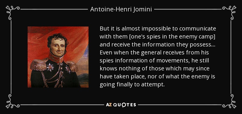 But it is almost impossible to communicate with them [one's spies in the enemy camp] and receive the information they possess ... Even when the general receives from his spies information of movements, he still knows nothing of those which may since have taken place, nor of what the enemy is going finally to attempt. - Antoine-Henri Jomini