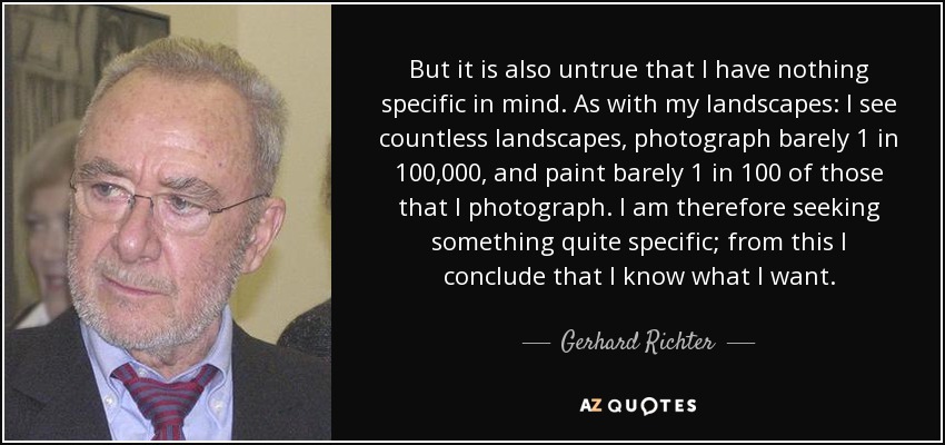 But it is also untrue that I have nothing specific in mind. As with my landscapes: I see countless landscapes, photograph barely 1 in 100,000, and paint barely 1 in 100 of those that I photograph. I am therefore seeking something quite specific; from this I conclude that I know what I want. - Gerhard Richter