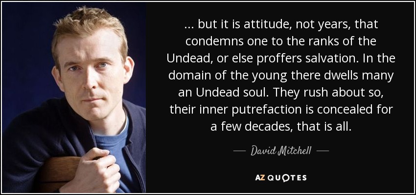 ... but it is attitude, not years, that condemns one to the ranks of the Undead, or else proffers salvation. In the domain of the young there dwells many an Undead soul. They rush about so, their inner putrefaction is concealed for a few decades, that is all. - David Mitchell