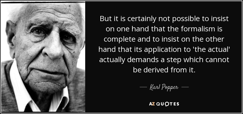But it is certainly not possible to insist on one hand that the formalism is complete and to insist on the other hand that its application to 'the actual' actually demands a step which cannot be derived from it. - Karl Popper