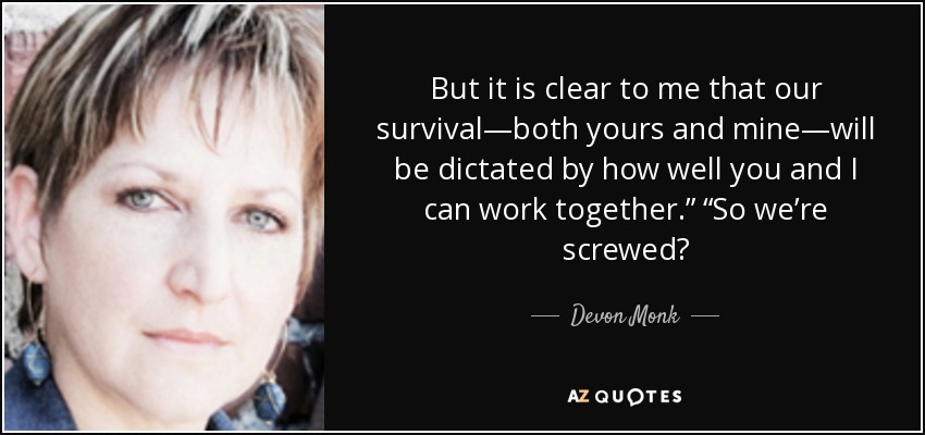 But it is clear to me that our survival—both yours and mine—will be dictated by how well you and I can work together.” “So we’re screwed? - Devon Monk