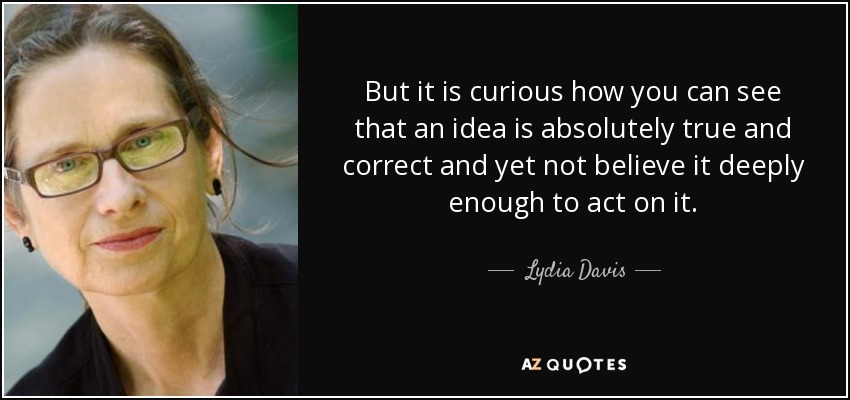 But it is curious how you can see that an idea is absolutely true and correct and yet not believe it deeply enough to act on it. - Lydia Davis