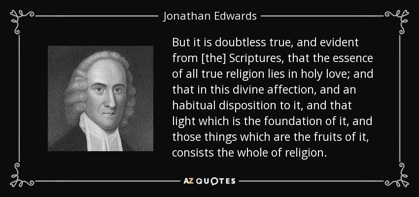 But it is doubtless true, and evident from [the] Scriptures, that the essence of all true religion lies in holy love; and that in this divine affection, and an habitual disposition to it, and that light which is the foundation of it, and those things which are the fruits of it, consists the whole of religion. - Jonathan Edwards