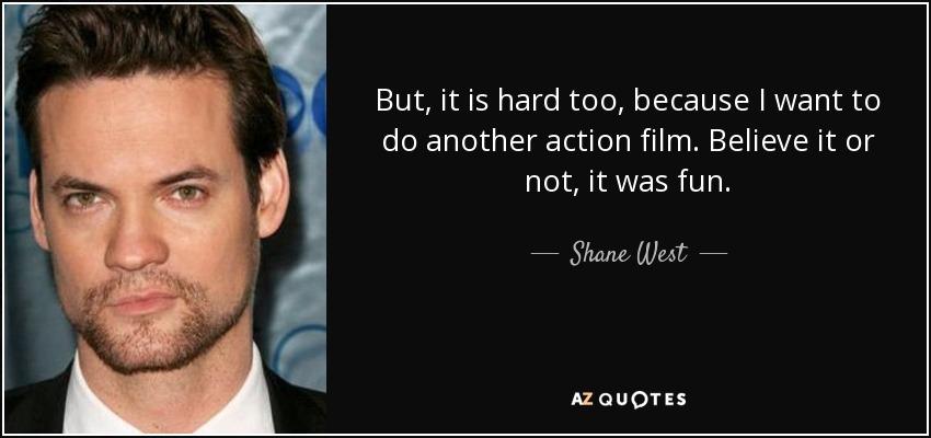 But, it is hard too, because I want to do another action film. Believe it or not, it was fun. - Shane West