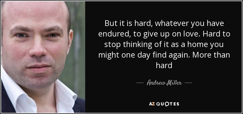 But it is hard, whatever you have endured, to give up on love. Hard to stop thinking of it as a home you might one day find again. More than hard - Andrew Miller