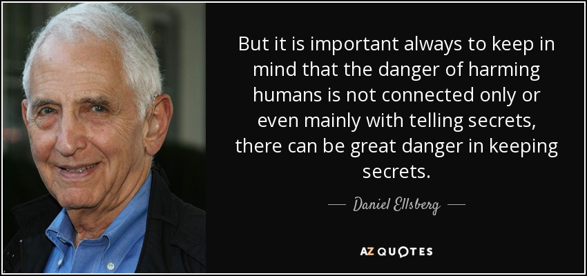 But it is important always to keep in mind that the danger of harming humans is not connected only or even mainly with telling secrets, there can be great danger in keeping secrets. - Daniel Ellsberg
