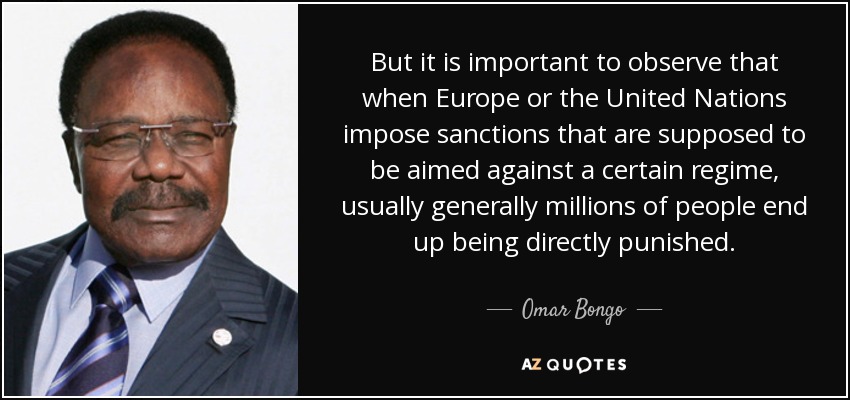 But it is important to observe that when Europe or the United Nations impose sanctions that are supposed to be aimed against a certain regime, usually generally millions of people end up being directly punished. - Omar Bongo