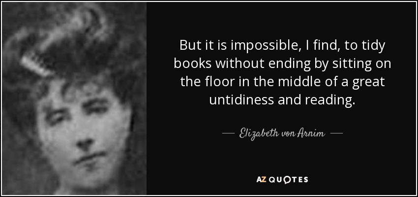 But it is impossible, I find, to tidy books without ending by sitting on the floor in the middle of a great untidiness and reading. - Elizabeth von Arnim