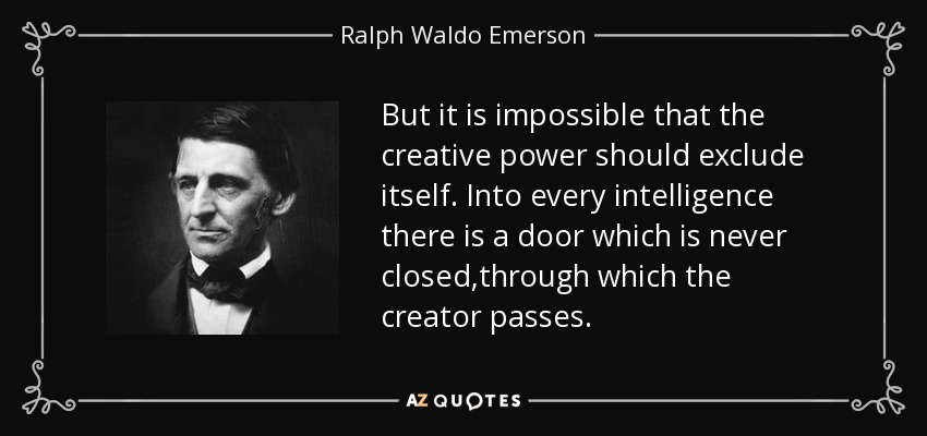 But it is impossible that the creative power should exclude itself. Into every intelligence there is a door which is never closed,through which the creator passes. - Ralph Waldo Emerson