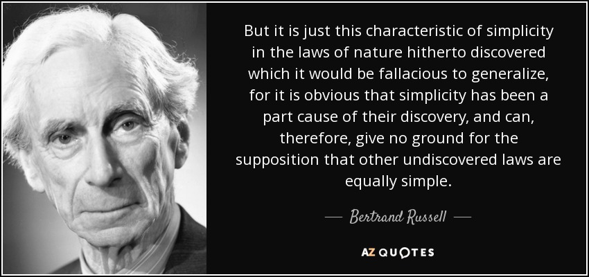 But it is just this characteristic of simplicity in the laws of nature hitherto discovered which it would be fallacious to generalize, for it is obvious that simplicity has been a part cause of their discovery, and can, therefore, give no ground for the supposition that other undiscovered laws are equally simple. - Bertrand Russell