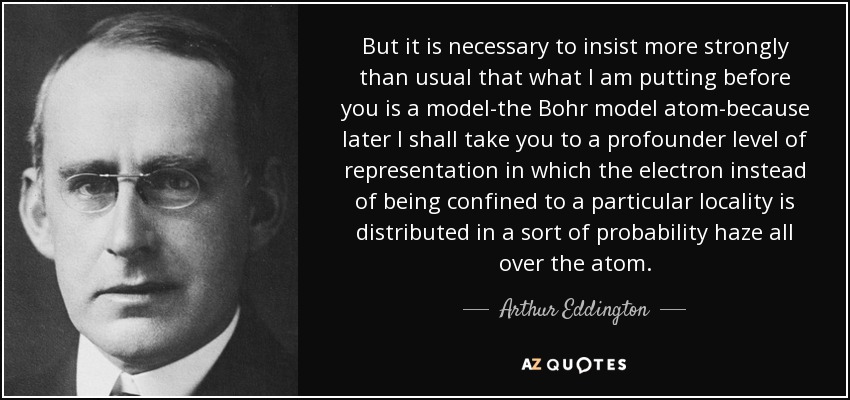 But it is necessary to insist more strongly than usual that what I am putting before you is a model-the Bohr model atom-because later I shall take you to a profounder level of representation in which the electron instead of being confined to a particular locality is distributed in a sort of probability haze all over the atom. - Arthur Eddington