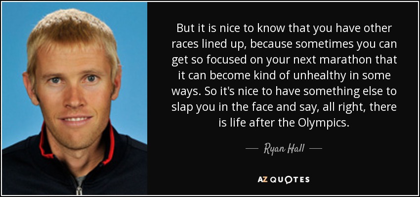 But it is nice to know that you have other races lined up, because sometimes you can get so focused on your next marathon that it can become kind of unhealthy in some ways. So it's nice to have something else to slap you in the face and say, all right, there is life after the Olympics. - Ryan Hall